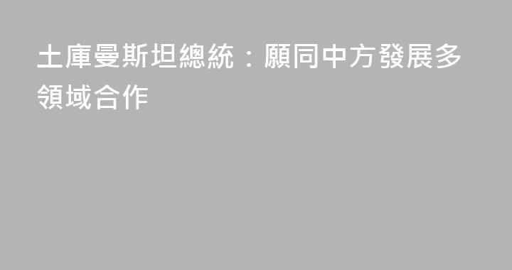 土庫曼斯坦總統：願同中方發展多領域合作