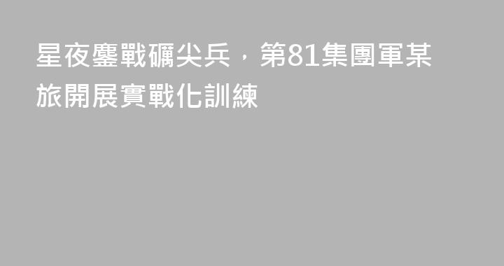 星夜鏖戰礪尖兵，第81集團軍某旅開展實戰化訓練