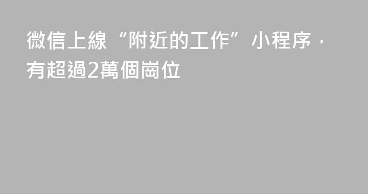 微信上線“附近的工作”小程序，有超過2萬個崗位