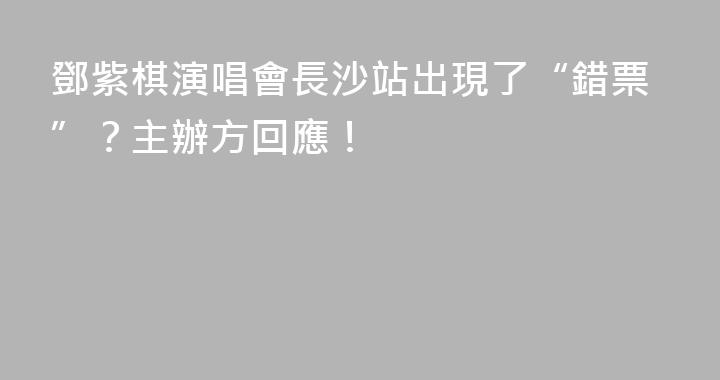 鄧紫棋演唱會長沙站出現了“錯票”？主辦方回應！