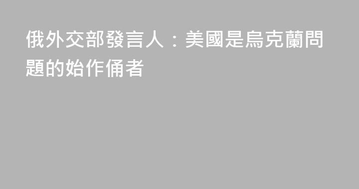 俄外交部發言人：美國是烏克蘭問題的始作俑者