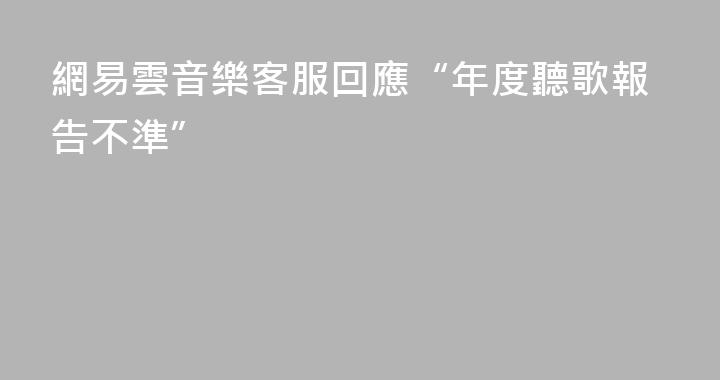 網易雲音樂客服回應“年度聽歌報告不準”