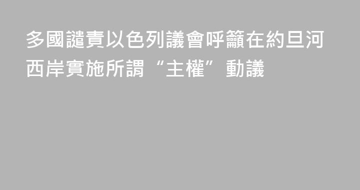 多國譴責以色列議會呼籲在約旦河西岸實施所謂“主權”動議