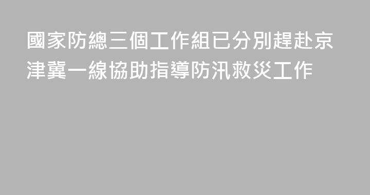國家防總三個工作組已分別趕赴京津冀一線協助指導防汛救災工作