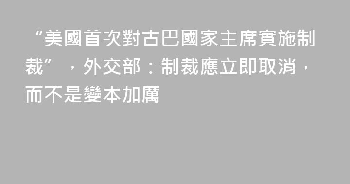 “美國首次對古巴國家主席實施制裁”，外交部：制裁應立即取消，而不是變本加厲