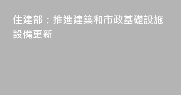 住建部：推進建築和市政基礎設施設備更新