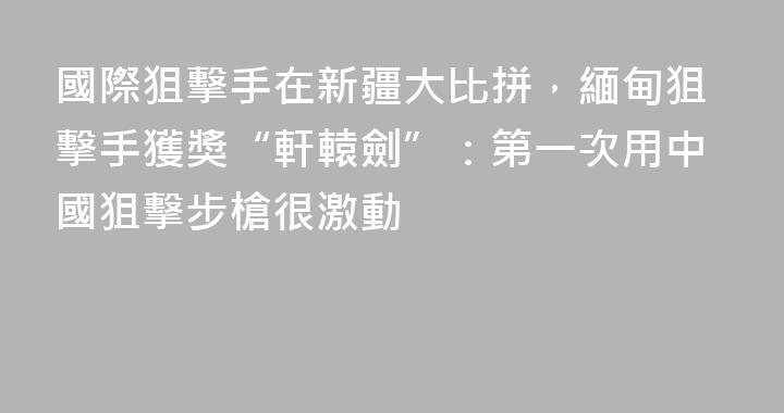 國際狙擊手在新疆大比拼，緬甸狙擊手獲獎“軒轅劍”：第一次用中國狙擊步槍很激動