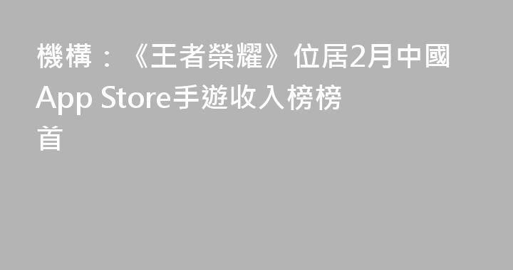 機構：《王者榮耀》位居2月中國App Store手遊收入榜榜首