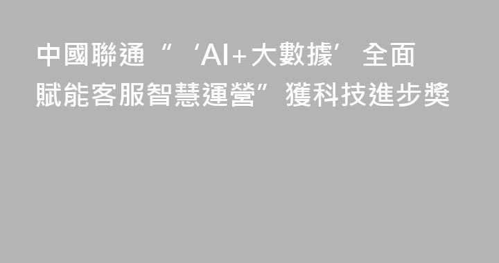 中國聯通“‘AI+大數據’全面賦能客服智慧運營”獲科技進步獎