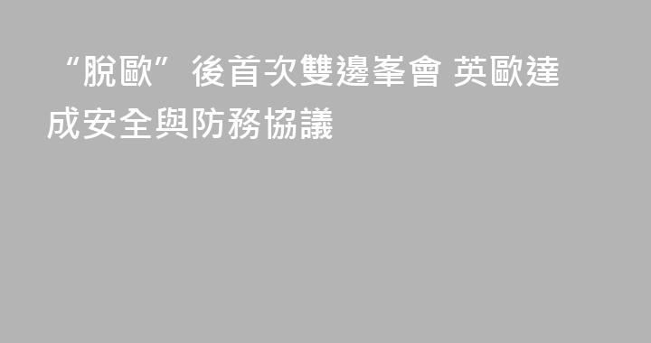 “脫歐”後首次雙邊峯會 英歐達成安全與防務協議