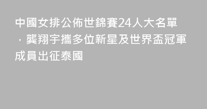 中國女排公佈世錦賽24人大名單，龔翔宇攜多位新星及世界盃冠軍成員出征泰國