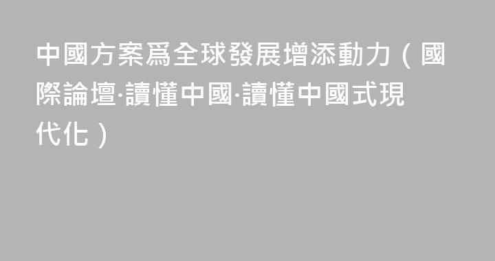 中國方案爲全球發展增添動力（國際論壇·讀懂中國·讀懂中國式現代化）
