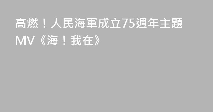 高燃！人民海軍成立75週年主題MV《海！我在》