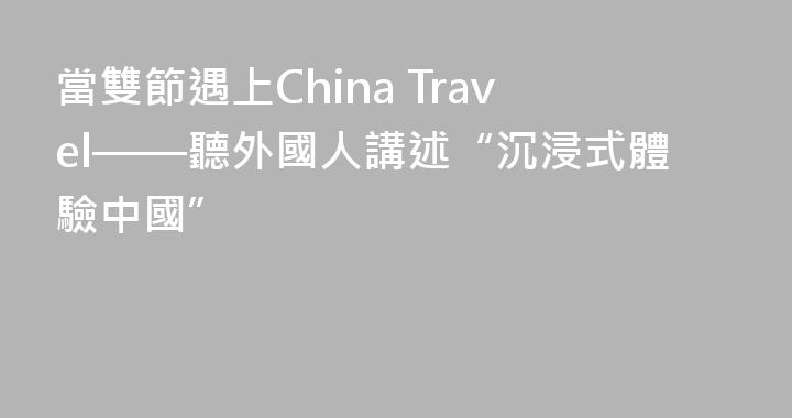 當雙節遇上China Travel——聽外國人講述“沉浸式體驗中國”