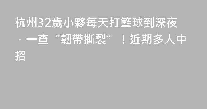 杭州32歲小夥每天打籃球到深夜，一查“韌帶撕裂”！近期多人中招