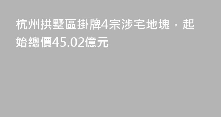 杭州拱墅區掛牌4宗涉宅地塊，起始總價45.02億元