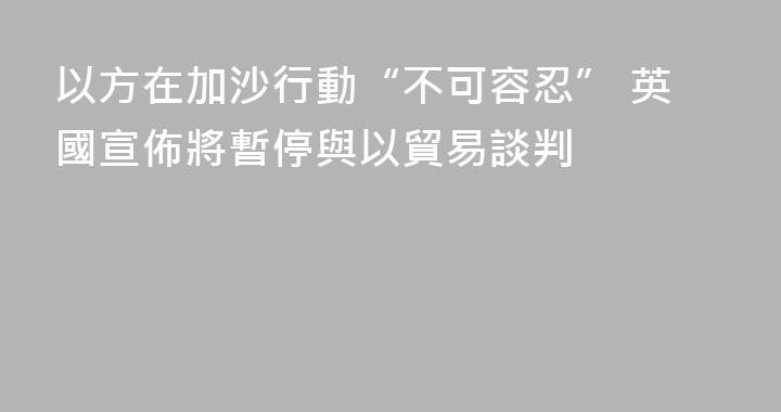 以方在加沙行動“不可容忍” 英國宣佈將暫停與以貿易談判