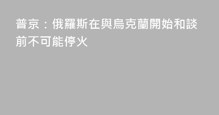普京：俄羅斯在與烏克蘭開始和談前不可能停火