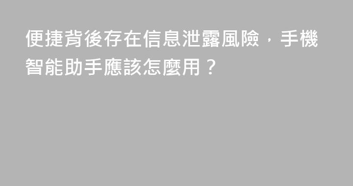 便捷背後存在信息泄露風險，手機智能助手應該怎麼用？