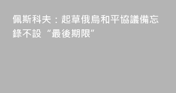 佩斯科夫：起草俄烏和平協議備忘錄不設“最後期限”