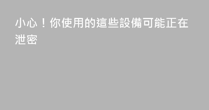 小心！你使用的這些設備可能正在泄密