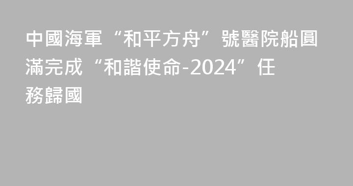 中國海軍“和平方舟”號醫院船圓滿完成“和諧使命-2024”任務歸國