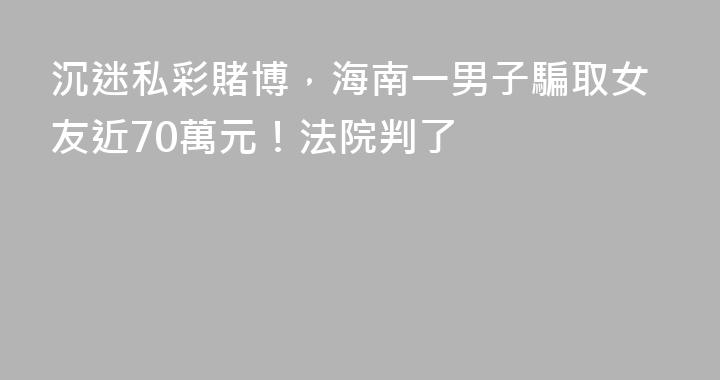 沉迷私彩賭博，海南一男子騙取女友近70萬元！法院判了