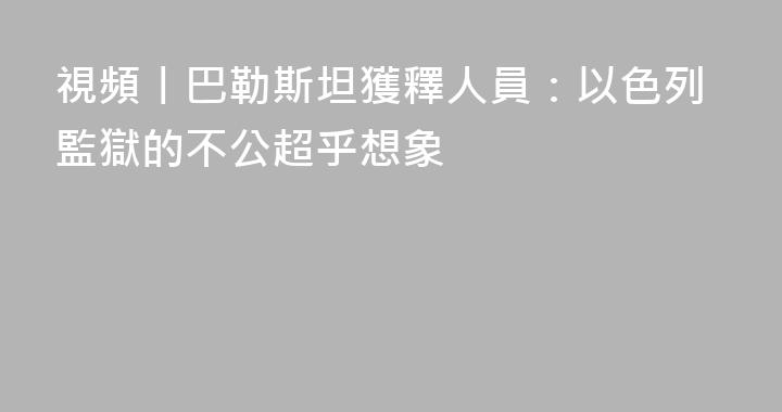 視頻丨巴勒斯坦獲釋人員：以色列監獄的不公超乎想象