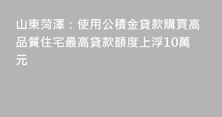 山東菏澤：使用公積金貸款購買高品質住宅最高貸款額度上浮10萬元