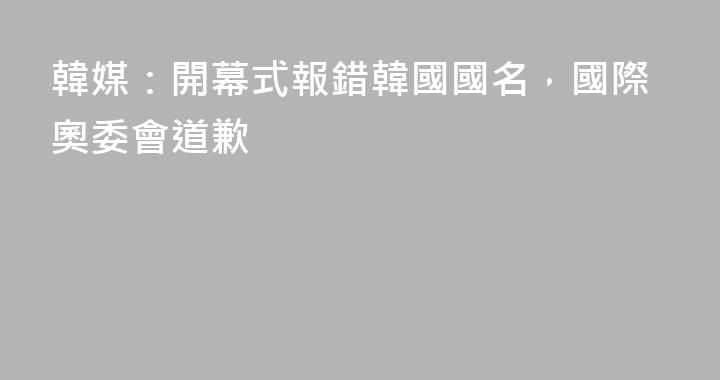 韓媒：開幕式報錯韓國國名，國際奧委會道歉