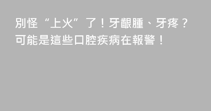 別怪“上火”了！牙齦腫、牙疼？可能是這些口腔疾病在報警！