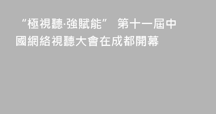 “極視聽·強賦能” 第十一屆中國網絡視聽大會在成都開幕