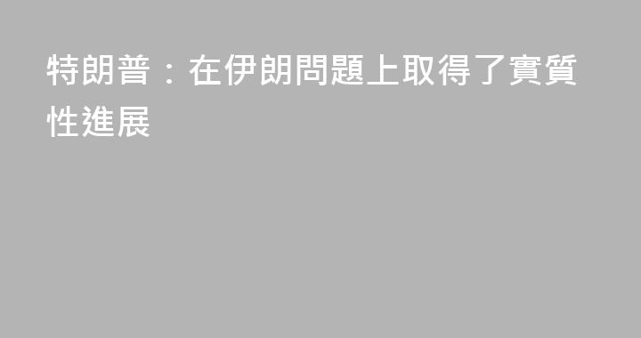特朗普：在伊朗問題上取得了實質性進展