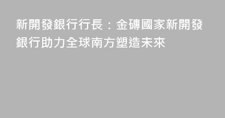 新開發銀行行長：金磚國家新開發銀行助力全球南方塑造未來