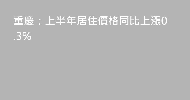 重慶：上半年居住價格同比上漲0.3%