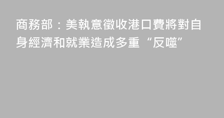 商務部：美執意徵收港口費將對自身經濟和就業造成多重“反噬”