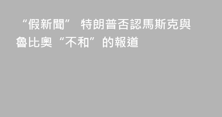 “假新聞” 特朗普否認馬斯克與魯比奧“不和”的報道