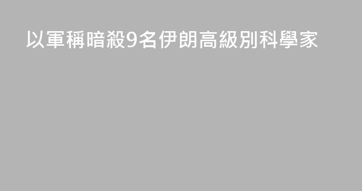 以軍稱暗殺9名伊朗高級別科學家