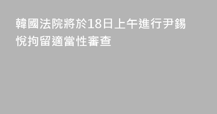 韓國法院將於18日上午進行尹錫悅拘留適當性審查
