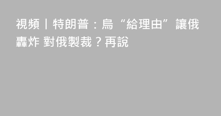 視頻丨特朗普：烏“給理由”讓俄轟炸 對俄製裁？再說