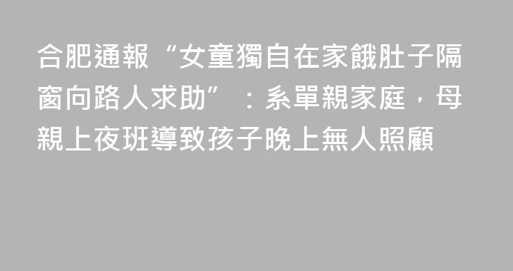 合肥通報“女童獨自在家餓肚子隔窗向路人求助”：系單親家庭，母親上夜班導致孩子晚上無人照顧