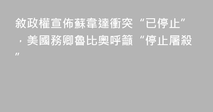 敘政權宣佈蘇韋達衝突“已停止”，美國務卿魯比奧呼籲“停止屠殺”