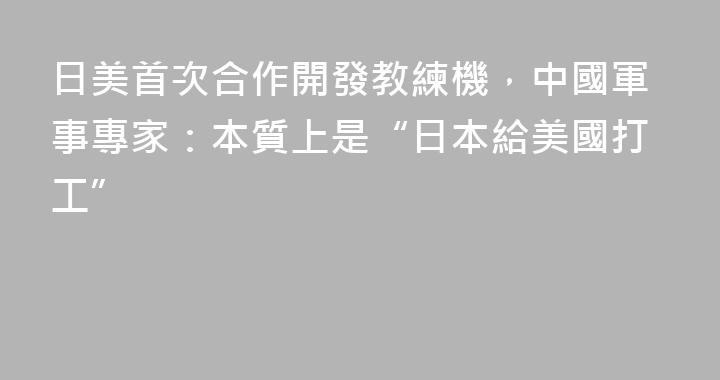 日美首次合作開發教練機，中國軍事專家：本質上是“日本給美國打工”