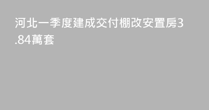 河北一季度建成交付棚改安置房3.84萬套