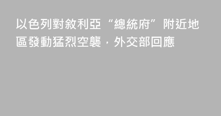 以色列對敘利亞“總統府”附近地區發動猛烈空襲，外交部回應