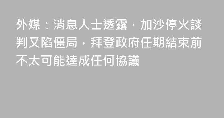 外媒：消息人士透露，加沙停火談判又陷僵局，拜登政府任期結束前不太可能達成任何協議