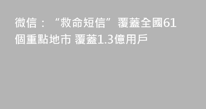 微信：“救命短信”覆蓋全國61個重點地市 覆蓋1.3億用戶