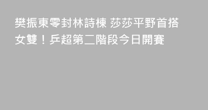 樊振東零封林詩棟 莎莎平野首搭女雙！乒超第二階段今日開賽