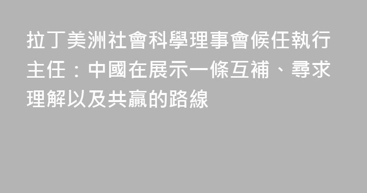 拉丁美洲社會科學理事會候任執行主任：中國在展示一條互補、尋求理解以及共贏的路線