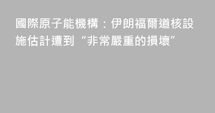 國際原子能機構：伊朗福爾道核設施估計遭到“非常嚴重的損壞”